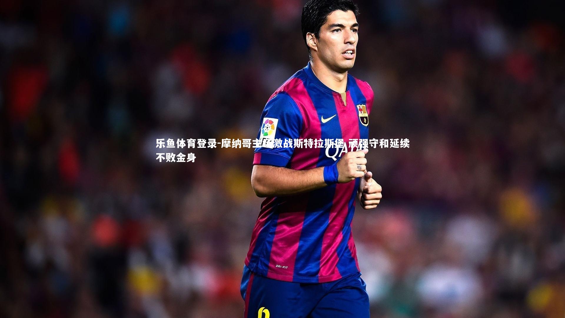 乐鱼体育登录-摩纳哥主场激战斯特拉斯堡 顽强守和延续不败金身