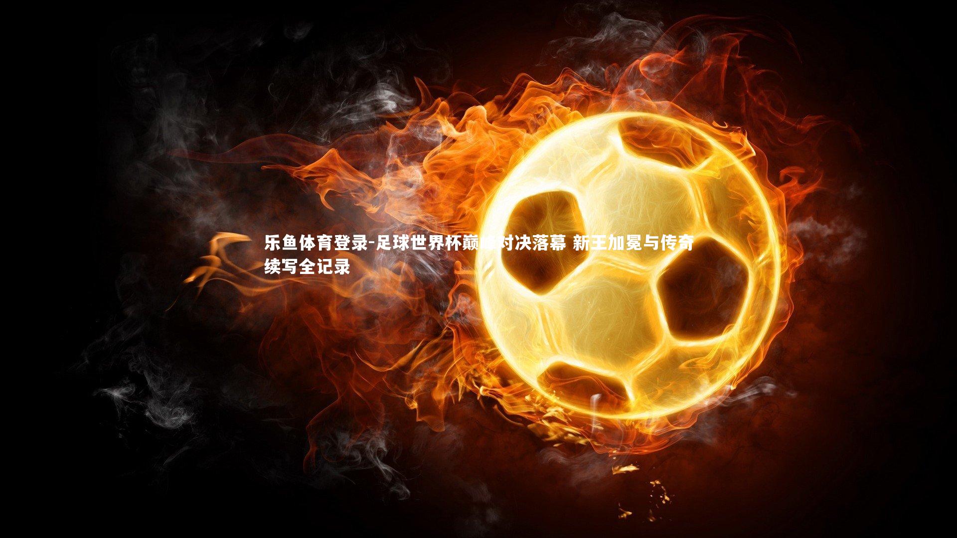 足球世界杯巅峰对决落幕 新王加冕与传奇续写全记录