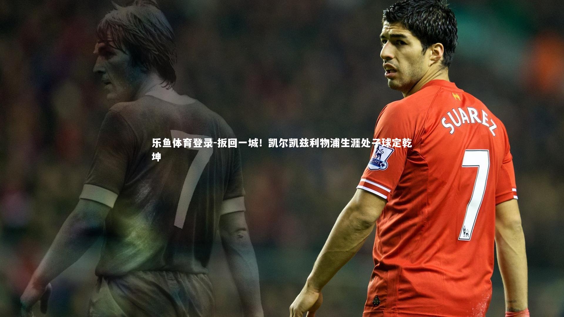 乐鱼体育登录-扳回一城！凯尔凯兹利物浦生涯处子球定乾坤
