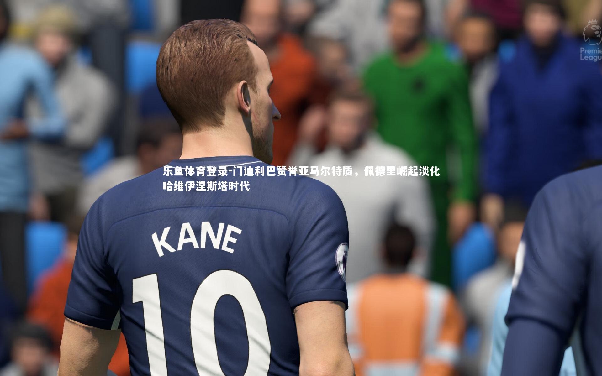 乐鱼体育登录-门迪利巴赞誉亚马尔特质，佩德里崛起淡化哈维伊涅斯塔时代