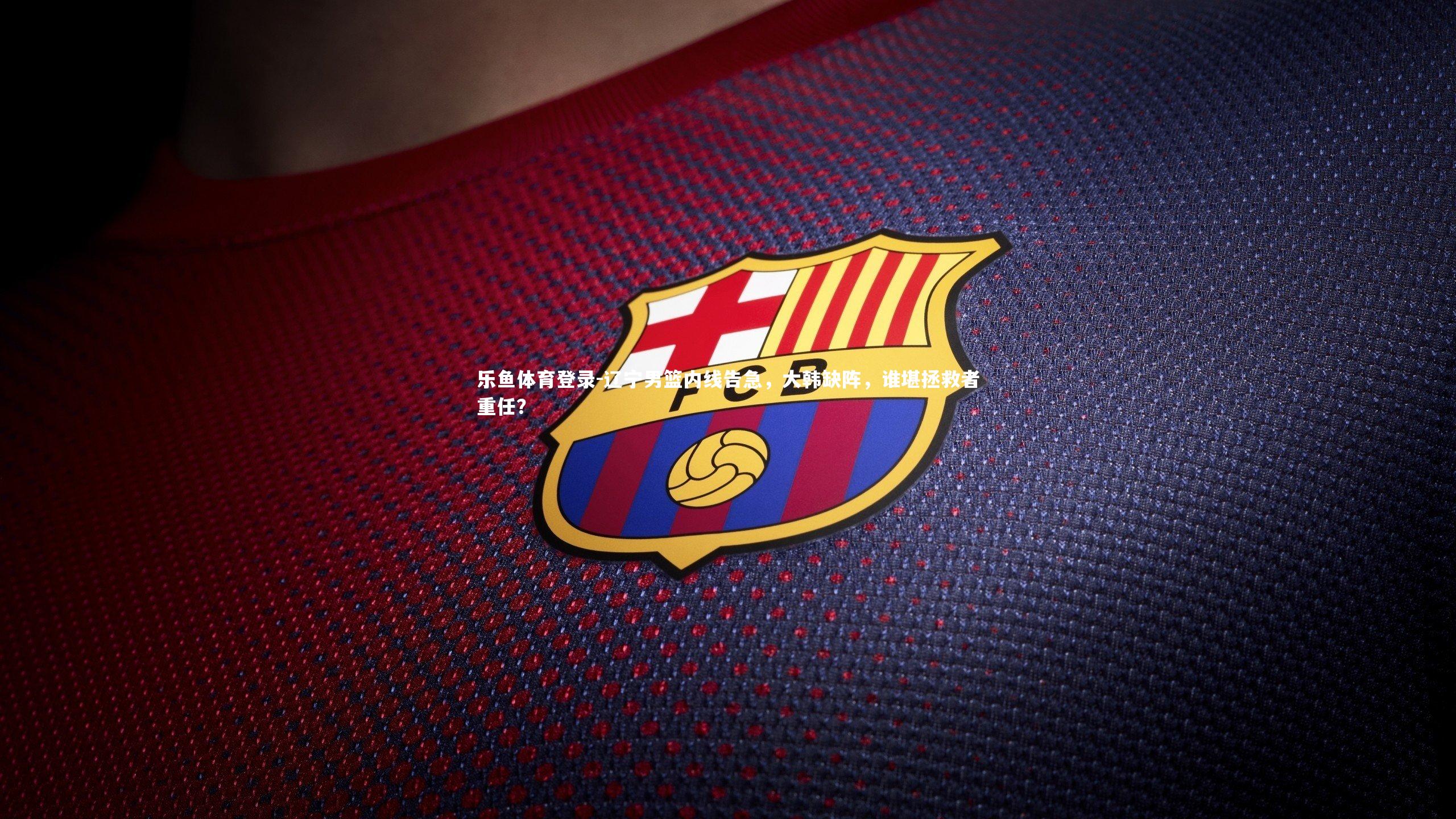 乐鱼体育登录-辽宁男篮内线告急，大韩缺阵，谁堪拯救者重任？
