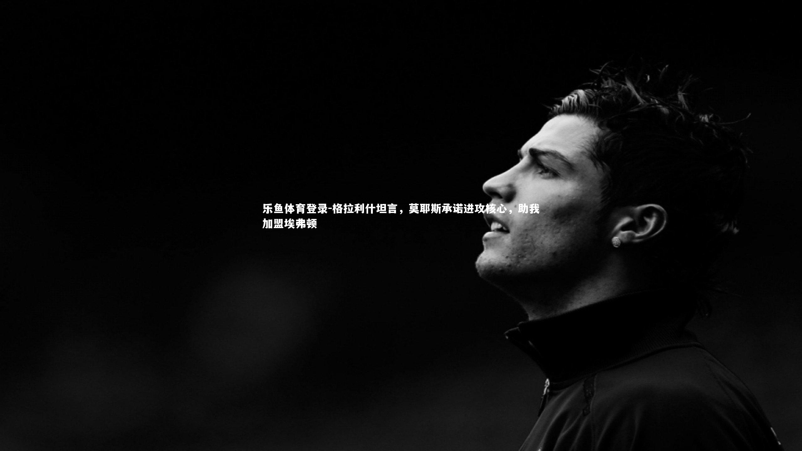 乐鱼体育登录-格拉利什坦言，莫耶斯承诺进攻核心，助我加盟埃弗顿