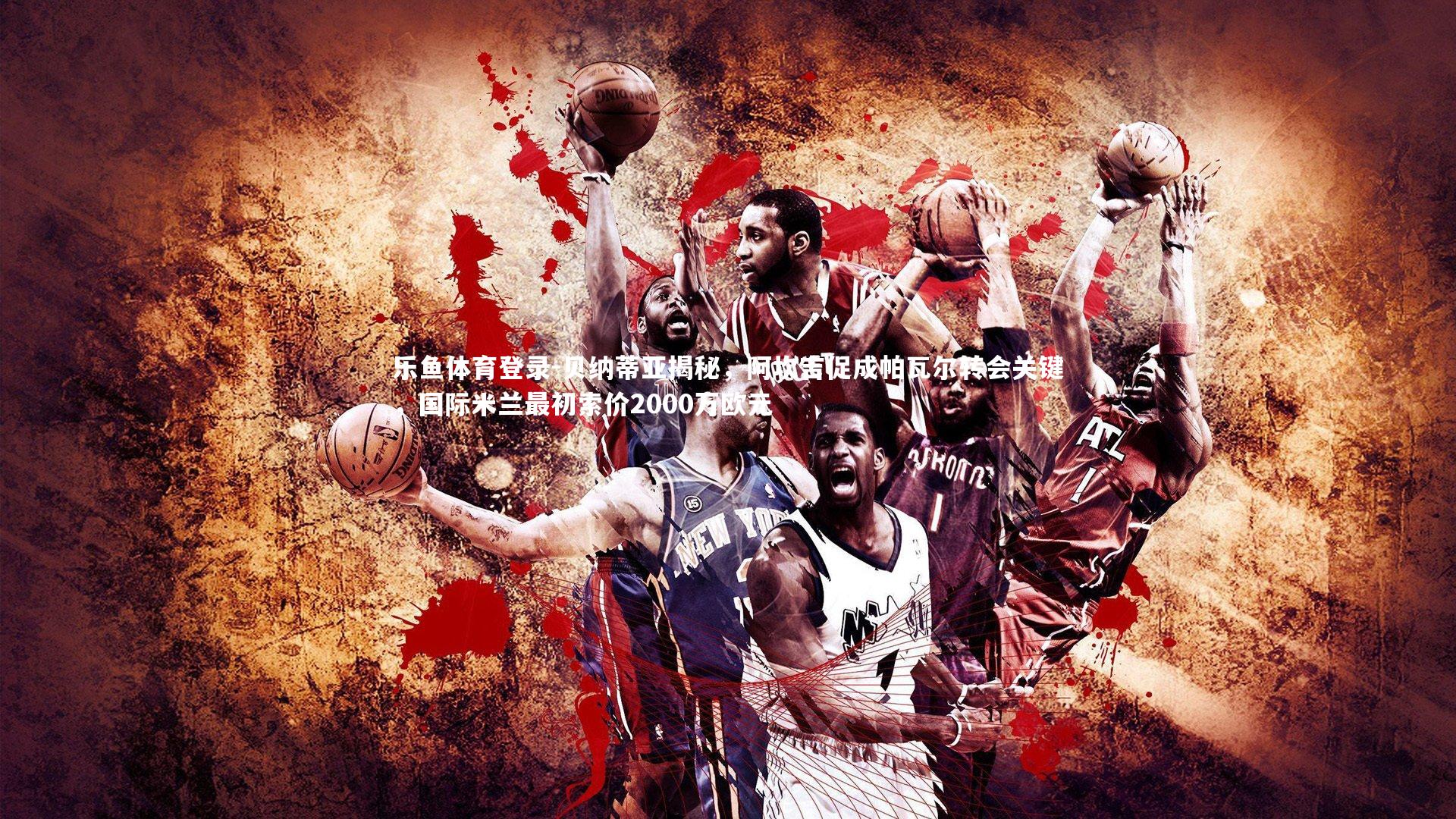 乐鱼体育登录-贝纳蒂亚揭秘，阿坎吉促成帕瓦尔转会关键，国际米兰最初索价2000万欧元